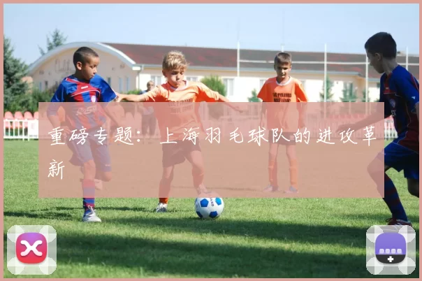 重磅专题：上海羽毛球队的进攻革新