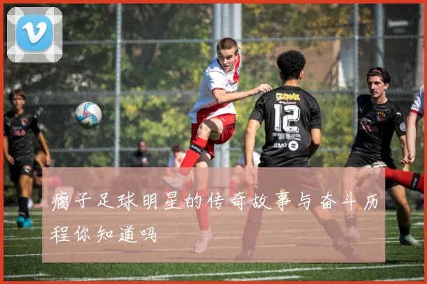 瘸子足球明星的传奇故事与奋斗历程你知道吗