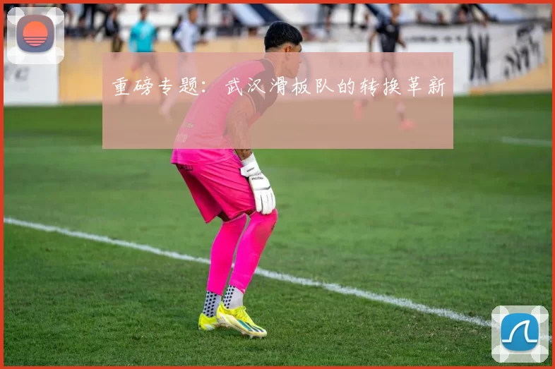 重磅专题：武汉滑板队的转换革新