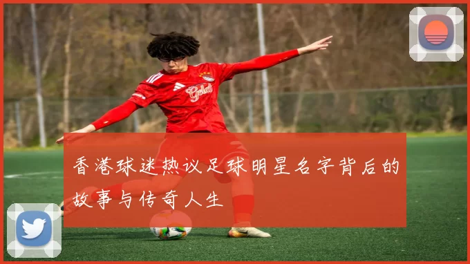 香港球迷热议足球明星名字背后的故事与传奇人生