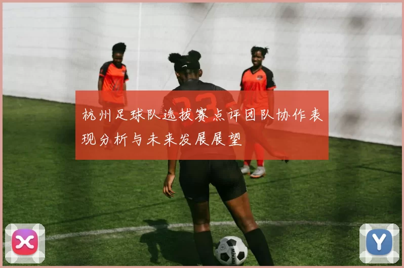 杭州足球队选拔赛点评团队协作表现分析与未来发展展望