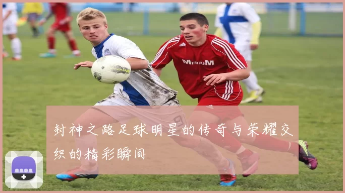 封神之路足球明星的传奇与荣耀交织的精彩瞬间